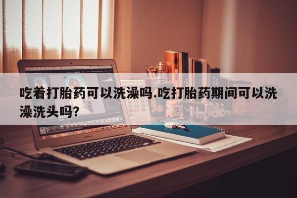 打胎药私人店联系方式吃着打胎药可以洗澡吗.吃打胎药期间可以洗澡洗头吗？