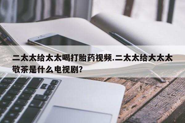 打胎药私人店联系方式二太太给太太喝打胎药视频.二太太给大太太敬茶是什么电视剧？