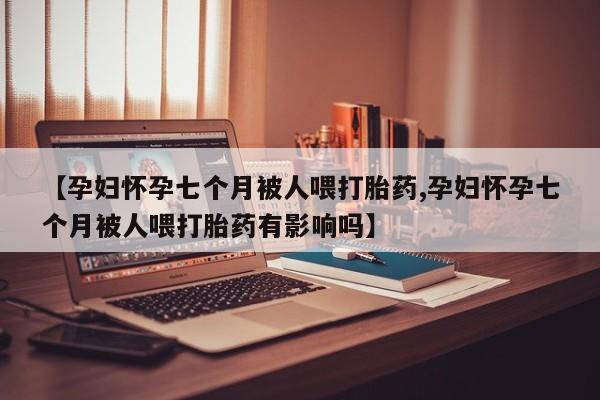 打胎药私人店联系方式【孕妇怀孕七个月被人喂打胎药,孕妇怀孕七个月被人喂打胎药有影响吗】