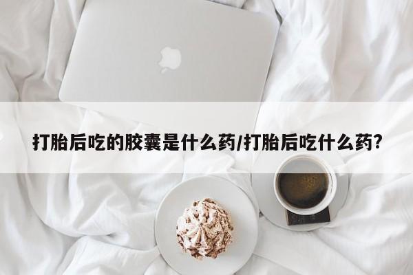 打胎药私人店联系方式打胎后吃的胶囊是什么药/打胎后吃什么药?