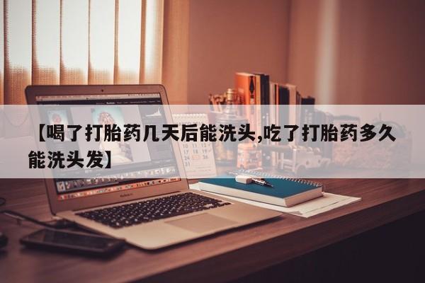 打胎药私人店联系方式【喝了打胎药几天后能洗头,吃了打胎药多久能洗头发】