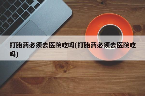 打胎药私人店联系方式打胎药必须去医院吃吗(打胎药必须去医院吃吗)