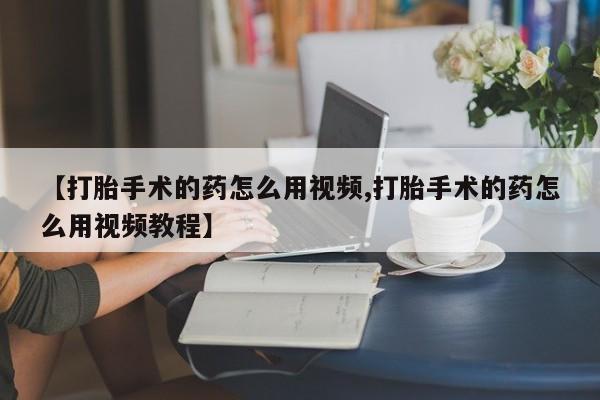 打胎药私人店联系方式【打胎手术的药怎么用视频,打胎手术的药怎么用视频教程】