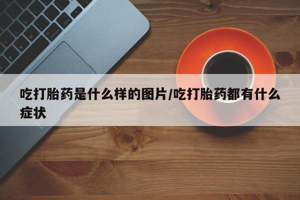 打胎药私人店联系方式吃打胎药是什么样的图片/吃打胎药都有什么症状