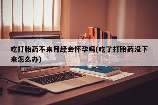 打胎药私人店联系方式吃打胎药不来月经会怀孕吗(吃了打胎药没下来怎么办)