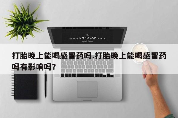 打胎药私人店联系方式打胎晚上能喝感冒药吗.打胎晚上能喝感冒药吗有影响吗？