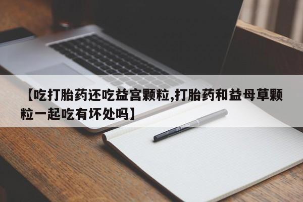 打胎药私人店联系方式【吃打胎药还吃益宫颗粒,打胎药和益母草颗粒一起吃有坏处吗】