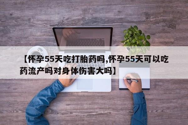 打胎药私人店联系方式【怀孕55天吃打胎药吗,怀孕55天可以吃药流产吗对身体伤害大吗】