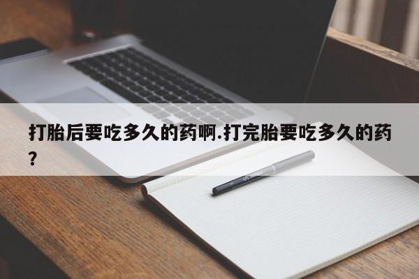 打胎药私人店联系方式打胎后要吃多久的药啊.打完胎要吃多久的药？