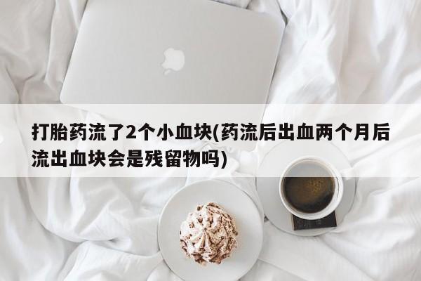 打胎药私人店联系方式打胎药流了2个小血块(药流后出血两个月后流出血块会是残留物吗)