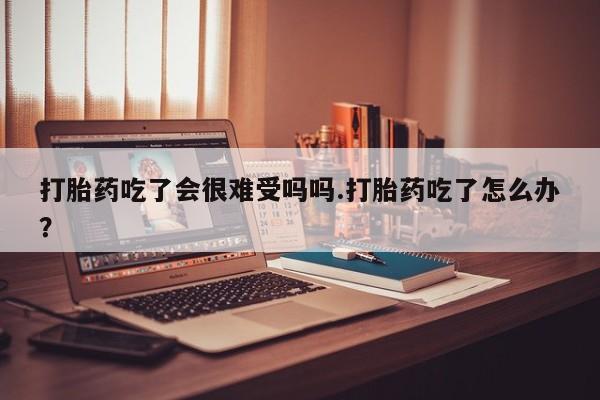 打胎药私人店联系方式打胎药吃了会很难受吗吗.打胎药吃了怎么办？