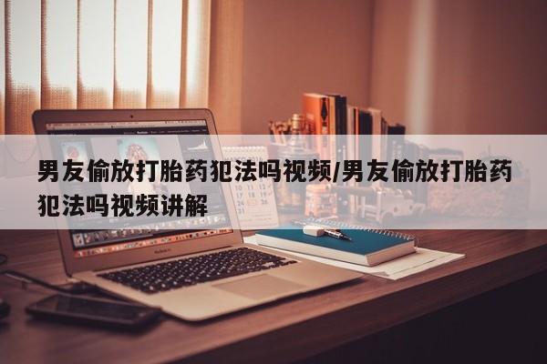 打胎药私人店联系方式男友偷放打胎药犯法吗视频/男友偷放打胎药犯法吗视频讲解