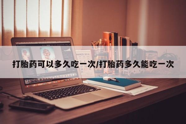 打胎药私人店联系方式打胎药可以多久吃一次/打胎药多久能吃一次