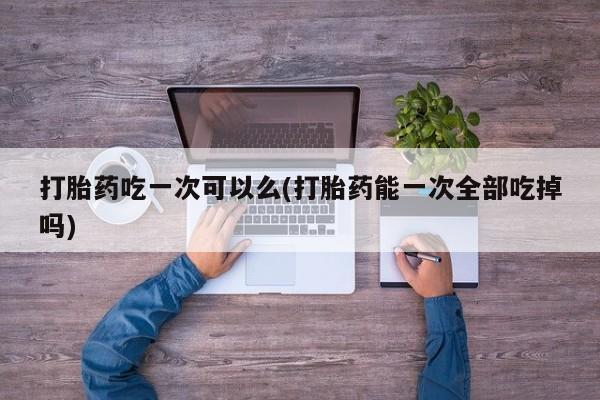 打胎药私人店联系方式打胎药吃一次可以么(打胎药能一次全部吃掉吗)