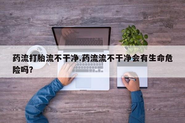 打胎药私人店联系方式药流打胎流不干净.药流流不干净会有生命危险吗？