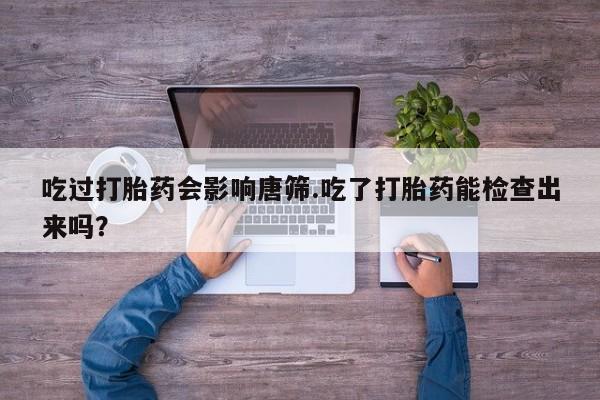 打胎药私人店联系方式吃过打胎药会影响唐筛.吃了打胎药能检查出来吗？
