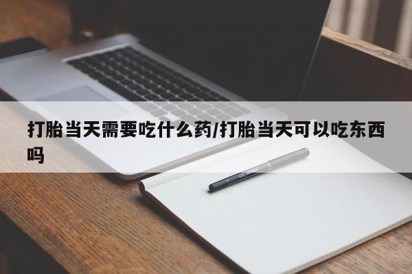 打胎药私人店联系方式打胎当天需要吃什么药/打胎当天可以吃东西吗