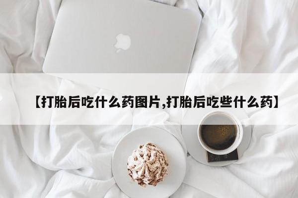 打胎药私人店联系方式【打胎后吃什么药图片,打胎后吃些什么药】