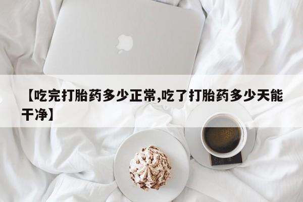 打胎药私人店联系方式【吃完打胎药多少正常,吃了打胎药多少天能干净】