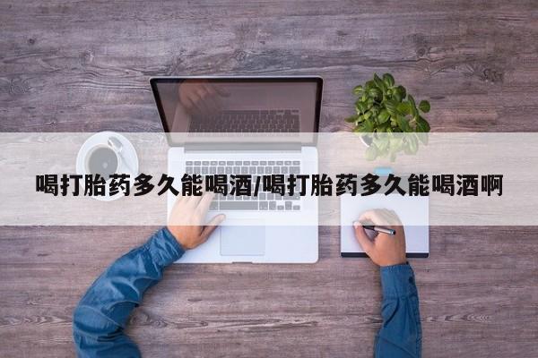 打胎药私人店联系方式喝打胎药多久能喝酒/喝打胎药多久能喝酒啊