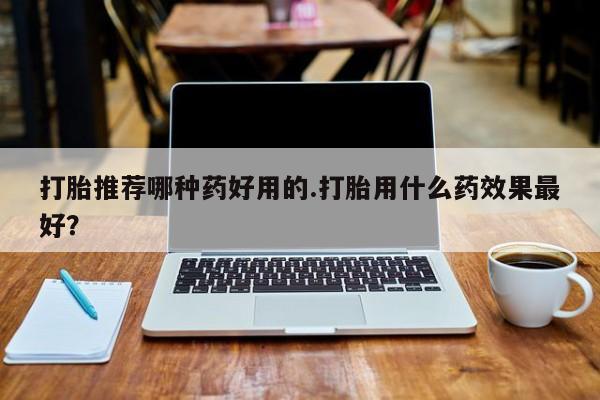 打胎药私人店联系方式打胎推荐哪种药好用的.打胎用什么药效果最好？