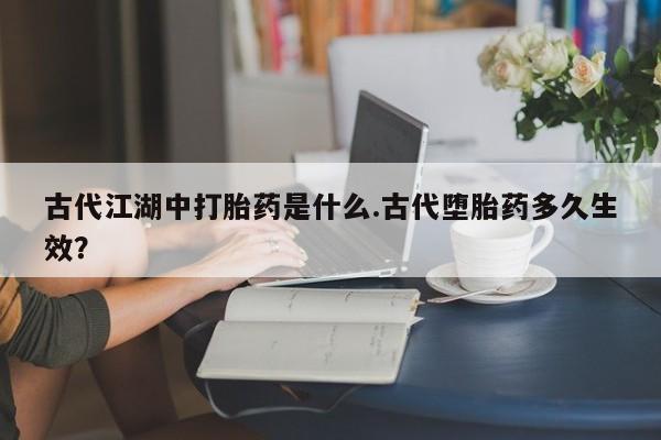 打胎药私人店联系方式古代江湖中打胎药是什么.古代堕胎药多久生效？