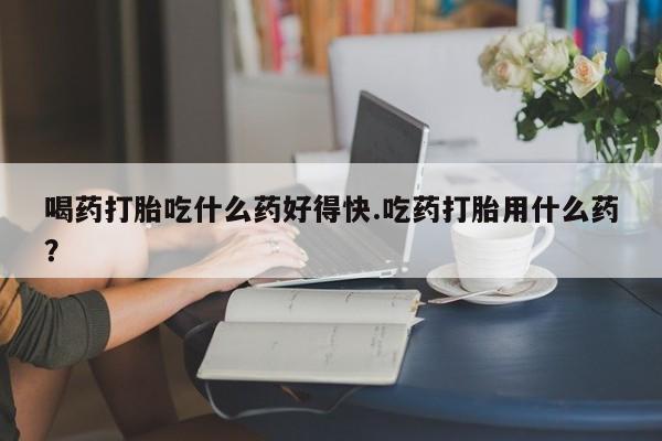 打胎药私人店联系方式喝药打胎吃什么药好得快.吃药打胎用什么药？