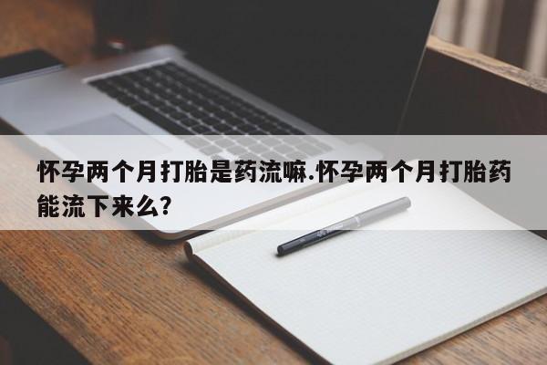 打胎药私人店联系方式怀孕两个月打胎是药流嘛.怀孕两个月打胎药能流下来么？