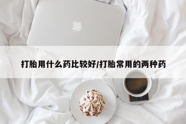 打胎药私人店联系方式打胎用什么药比较好/打胎常用的两种药