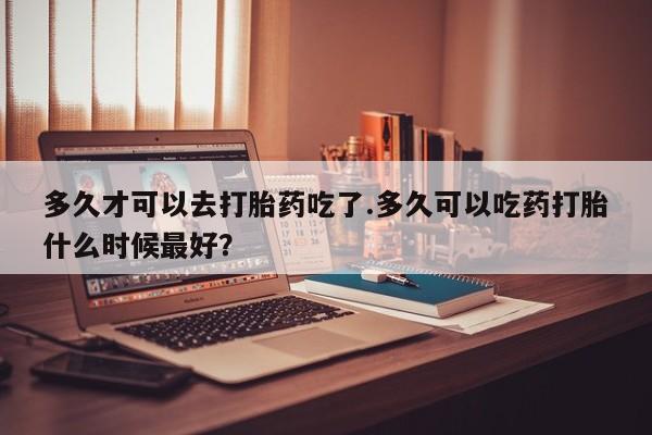 打胎药私人店联系方式多久才可以去打胎药吃了.多久可以吃药打胎什么时候最好？