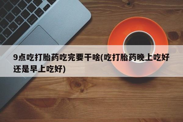 打胎药私人店联系方式9点吃打胎药吃完要干啥(吃打胎药晚上吃好还是早上吃好)