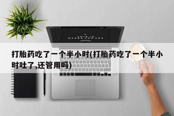 打胎药私人店联系方式打胎药吃了一个半小时(打胎药吃了一个半小时吐了,还管用吗)