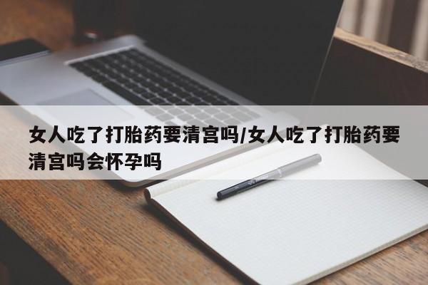 打胎药私人店联系方式女人吃了打胎药要清宫吗/女人吃了打胎药要清宫吗会怀孕吗