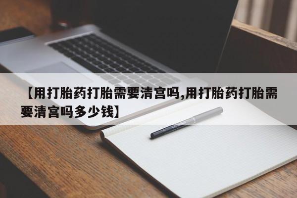 打胎药私人店联系方式【用打胎药打胎需要清宫吗,用打胎药打胎需要清宫吗多少钱】