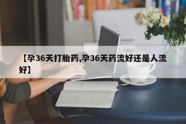 打胎药私人店联系方式【孕36天打胎药,孕36天药流好还是人流好】