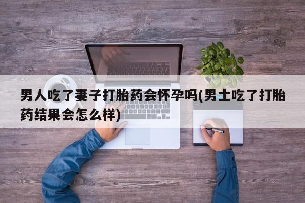 打胎药私人店联系方式男人吃了妻子打胎药会怀孕吗(男士吃了打胎药结果会怎么样)