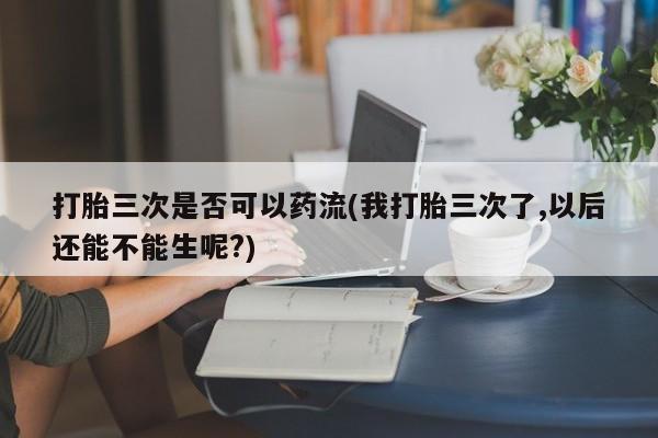 打胎药私人店联系方式打胎三次是否可以药流(我打胎三次了,以后还能不能生呢?)