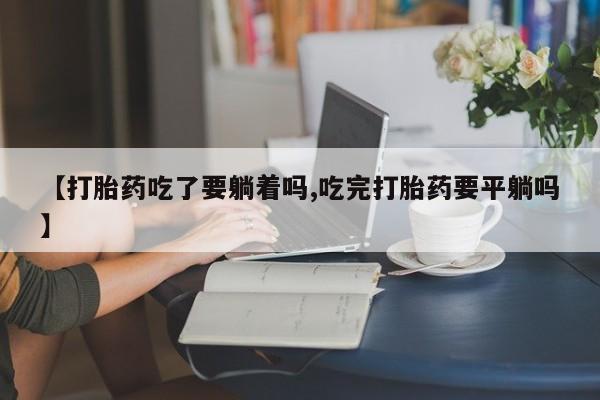 打胎药私人店联系方式【打胎药吃了要躺着吗,吃完打胎药要平躺吗】