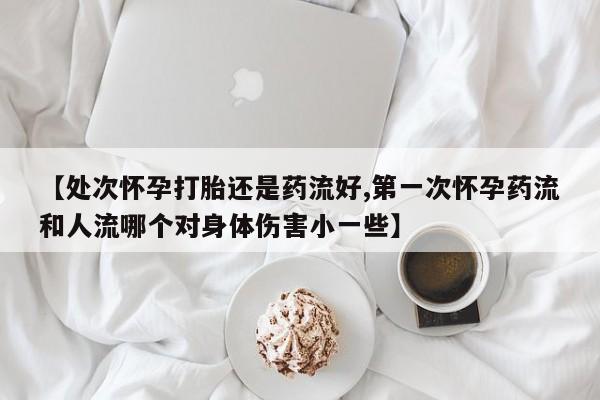 打胎药私人店联系方式【处次怀孕打胎还是药流好,第一次怀孕药流和人流哪个对身体伤害小一些】
