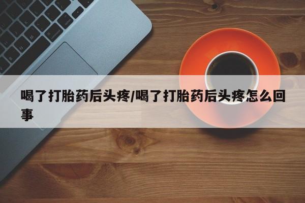 打胎药私人店联系方式喝了打胎药后头疼/喝了打胎药后头疼怎么回事