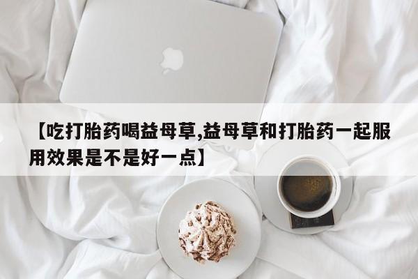 打胎药私人店联系方式【吃打胎药喝益母草,益母草和打胎药一起服用效果是不是好一点】