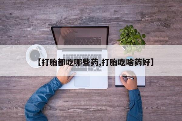 打胎药私人店联系方式【打胎都吃哪些药,打胎吃啥药好】