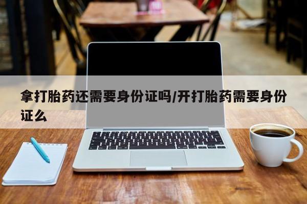 打胎药私人店联系方式拿打胎药还需要身份证吗/开打胎药需要身份证么