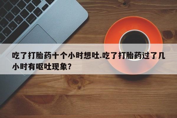 打胎药私人店联系方式吃了打胎药十个小时想吐.吃了打胎药过了几小时有呕吐现象?
