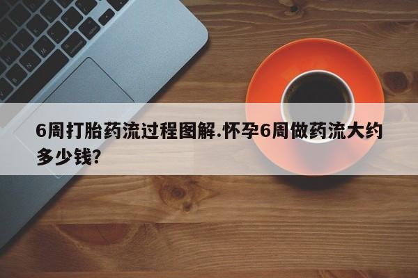 打胎药私人店联系方式6周打胎药流过程图解.怀孕6周做药流大约多少钱?