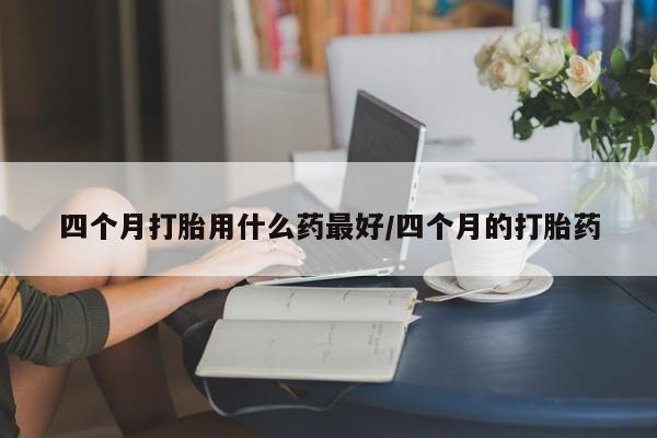 打胎药私人店联系方式四个月打胎用什么药最好/四个月的打胎药