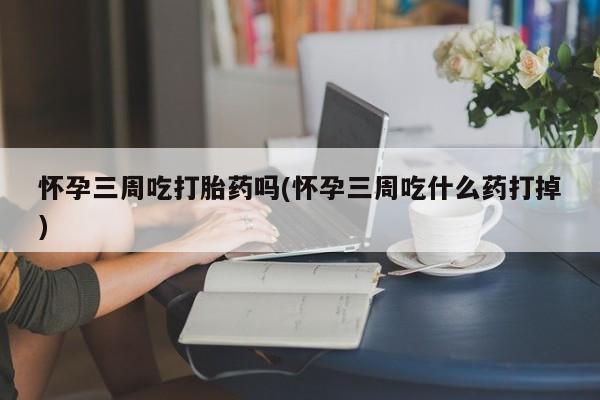 打胎药私人店联系方式怀孕三周吃打胎药吗(怀孕三周吃什么药打掉)