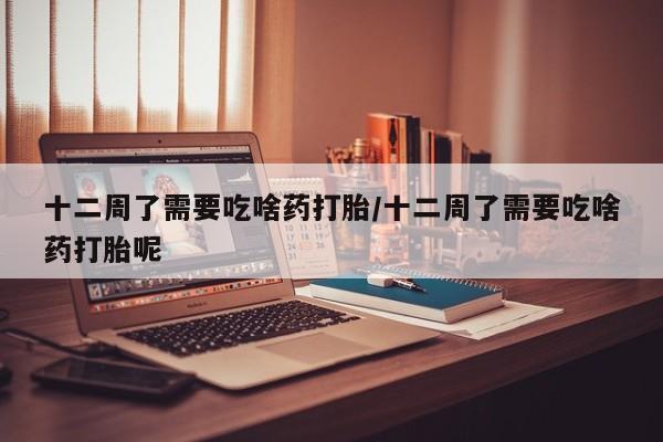 打胎药私人店联系方式十二周了需要吃啥药打胎/十二周了需要吃啥药打胎呢