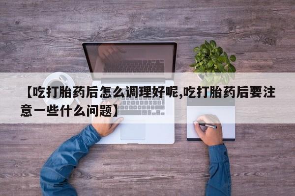 打胎药私人店联系方式【吃打胎药后怎么调理好呢,吃打胎药后要注意一些什么问题】