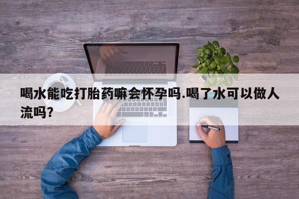 打胎药私人店联系方式喝水能吃打胎药嘛会怀孕吗.喝了水可以做人流吗?